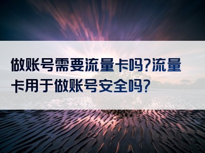 做账号需要流量卡吗？流量卡用于做账号安全吗？