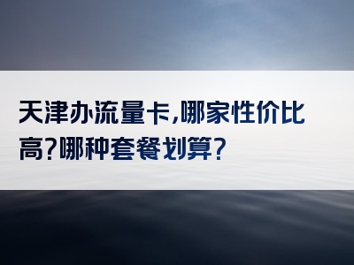 天津办流量卡，哪家性价比高？哪种套餐划算？