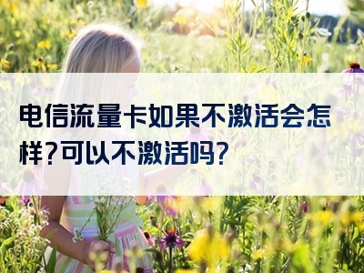电信流量卡如果不激活会怎样？可以不激活吗？