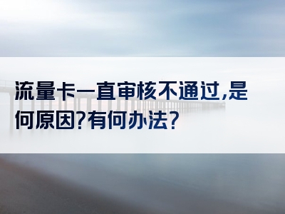 流量卡一直审核不通过，是何原因？有何办法？