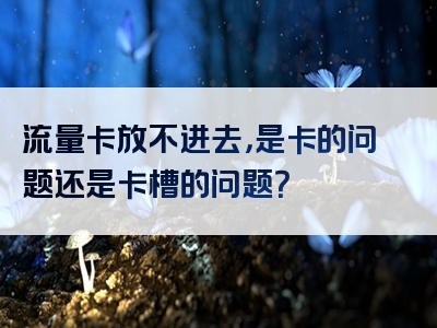 流量卡放不进去，是卡的问题还是卡槽的问题？