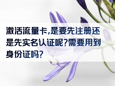 激活流量卡，是要先注册还是先实名认证呢？需要用到身份证吗？