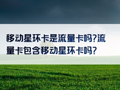 移动星环卡是流量卡吗？流量卡包含移动星环卡吗？
