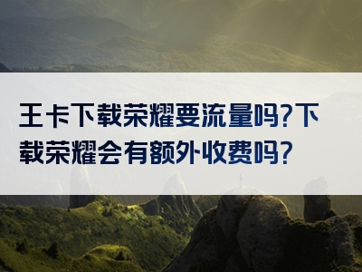 王卡下载荣耀要流量吗？下载荣耀会有额外收费吗？