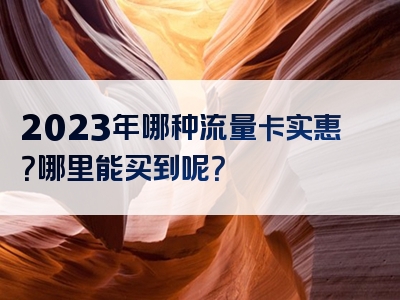 2023年哪种流量卡实惠？哪里能买到呢？