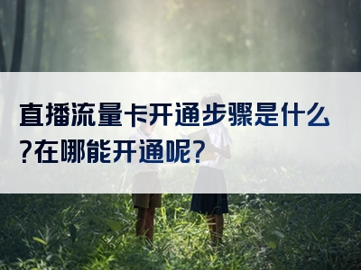 直播流量卡开通步骤是什么？在哪能开通呢？
