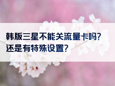 韩版三星不能关流量卡吗？还是有特殊设置？