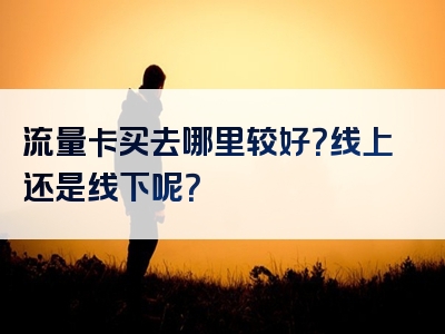 流量卡买去哪里较好？线上还是线下呢？