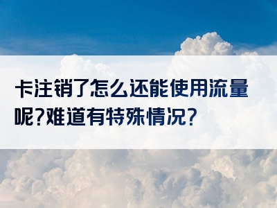 卡注销了怎么还能使用流量呢？难道有特殊情况？