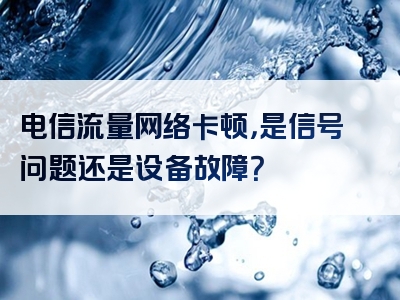电信流量网络卡顿，是信号问题还是设备故障？
