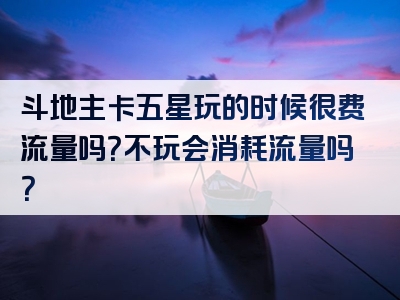 斗地主卡五星玩的时候很费流量吗？不玩会消耗流量吗？