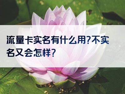 流量卡实名有什么用？不实名又会怎样？
