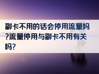副卡不用的话会停用流量吗？流量停用与副卡不用有关吗？