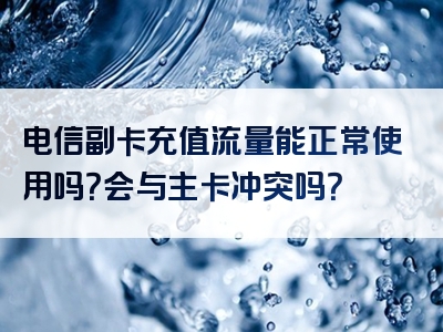 电信副卡充值流量能正常使用吗？会与主卡冲突吗？