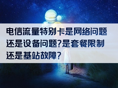 电信流量特别卡是网络问题还是设备问题？是套餐限制还是基站故障？