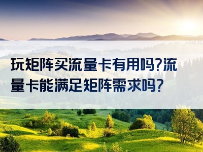 玩矩阵买流量卡有用吗？流量卡能满足矩阵需求吗？