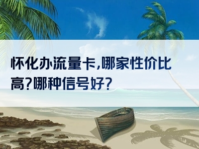 怀化办流量卡，哪家性价比高？哪种信号好？