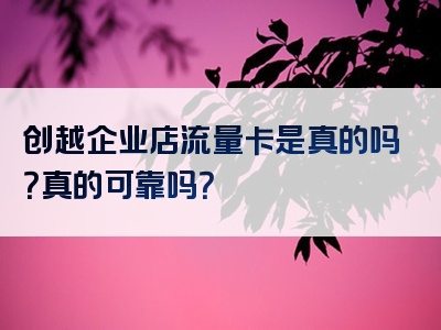 创越企业店流量卡是真的吗？真的可靠吗？
