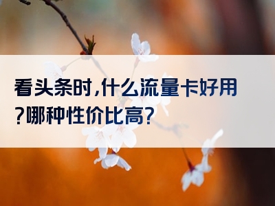 看头条时，什么流量卡好用？哪种性价比高？