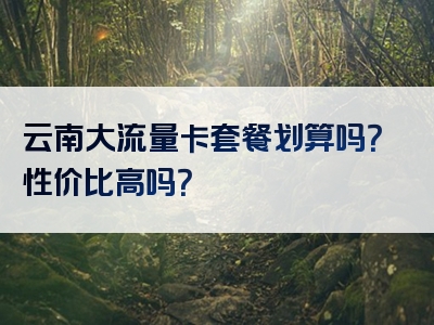 云南大流量卡套餐划算吗？性价比高吗？