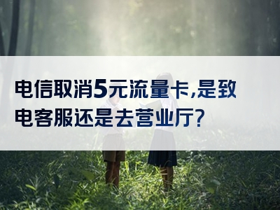 电信取消5元流量卡，是致电客服还是去营业厅？
