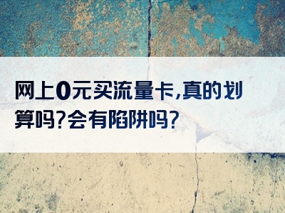 网上0元买流量卡，真的划算吗？会有陷阱吗？