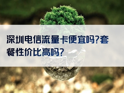 深圳电信流量卡便宜吗？套餐性价比高吗？