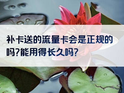 补卡送的流量卡会是正规的吗？能用得长久吗？