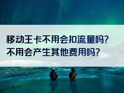 移动王卡不用会扣流量吗？不用会产生其他费用吗？