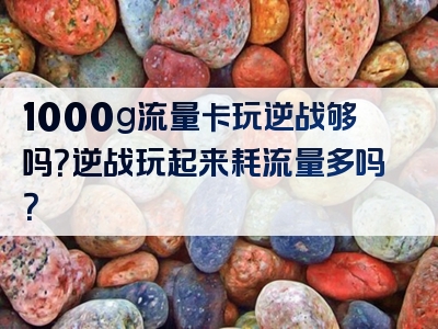 1000g流量卡玩逆战够吗？逆战玩起来耗流量多吗？