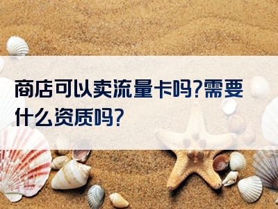 商店可以卖流量卡吗？需要什么资质吗？