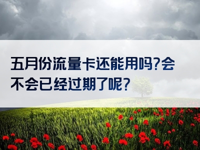 五月份流量卡还能用吗？会不会已经过期了呢？