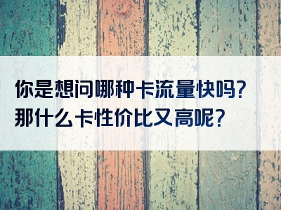 你是想问哪种卡流量快吗？那什么卡性价比又高呢？