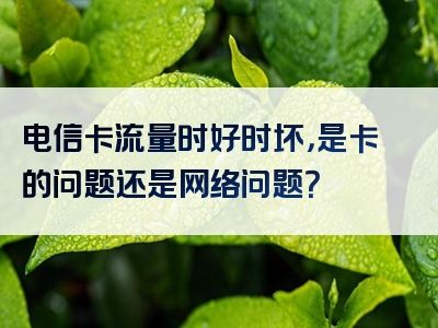 电信卡流量时好时坏，是卡的问题还是网络问题？
