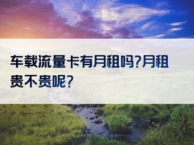 车载流量卡有月租吗？月租贵不贵呢？