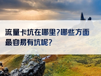 流量卡坑在哪里？哪些方面最容易有坑呢？