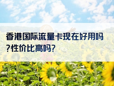香港国际流量卡现在好用吗？性价比高吗？