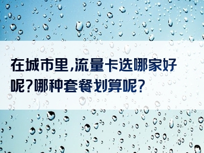 在城市里，流量卡选哪家好呢？哪种套餐划算呢？