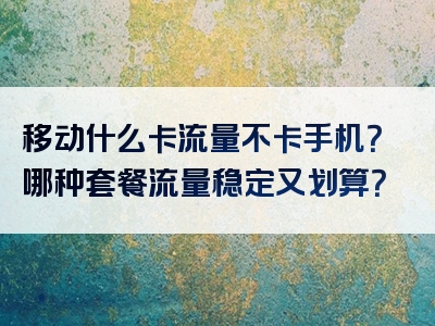 移动什么卡流量不卡手机？哪种套餐流量稳定又划算？