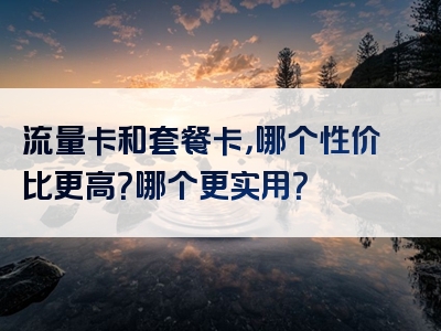 流量卡和套餐卡，哪个性价比更高？哪个更实用？
