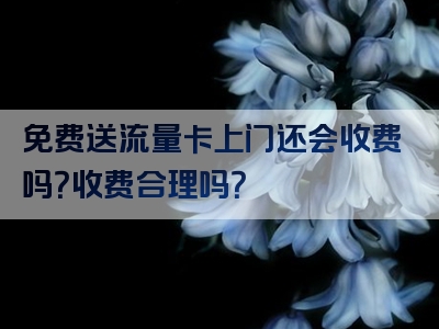 免费送流量卡上门还会收费吗？收费合理吗？