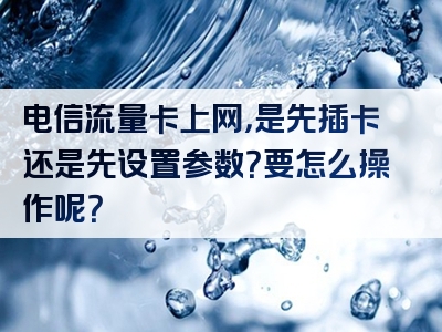 电信流量卡上网，是先插卡还是先设置参数？要怎么操作呢？
