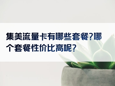 集美流量卡有哪些套餐？哪个套餐性价比高呢？