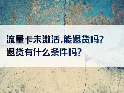 流量卡未激活，能退货吗？退货有什么条件吗？