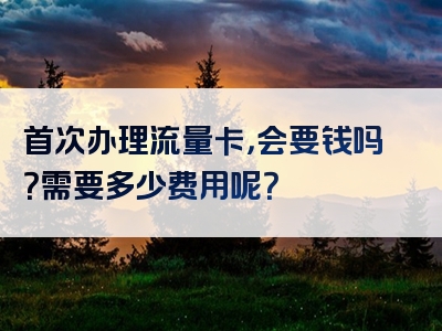 首次办理流量卡，会要钱吗？需要多少费用呢？