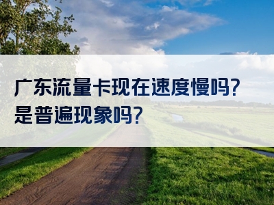 广东流量卡现在速度慢吗？是普遍现象吗？