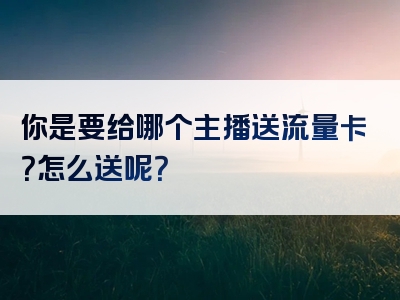 你是要给哪个主播送流量卡？怎么送呢？