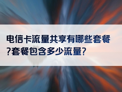 电信卡流量共享有哪些套餐？套餐包含多少流量？