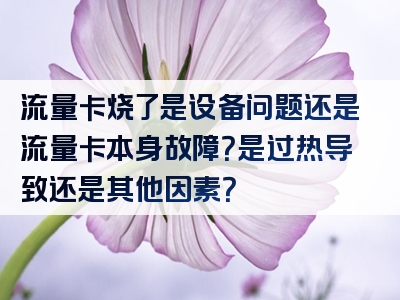流量卡烧了是设备问题还是流量卡本身故障？是过热导致还是其他因素？