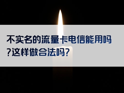 不实名的流量卡电信能用吗？这样做合法吗？